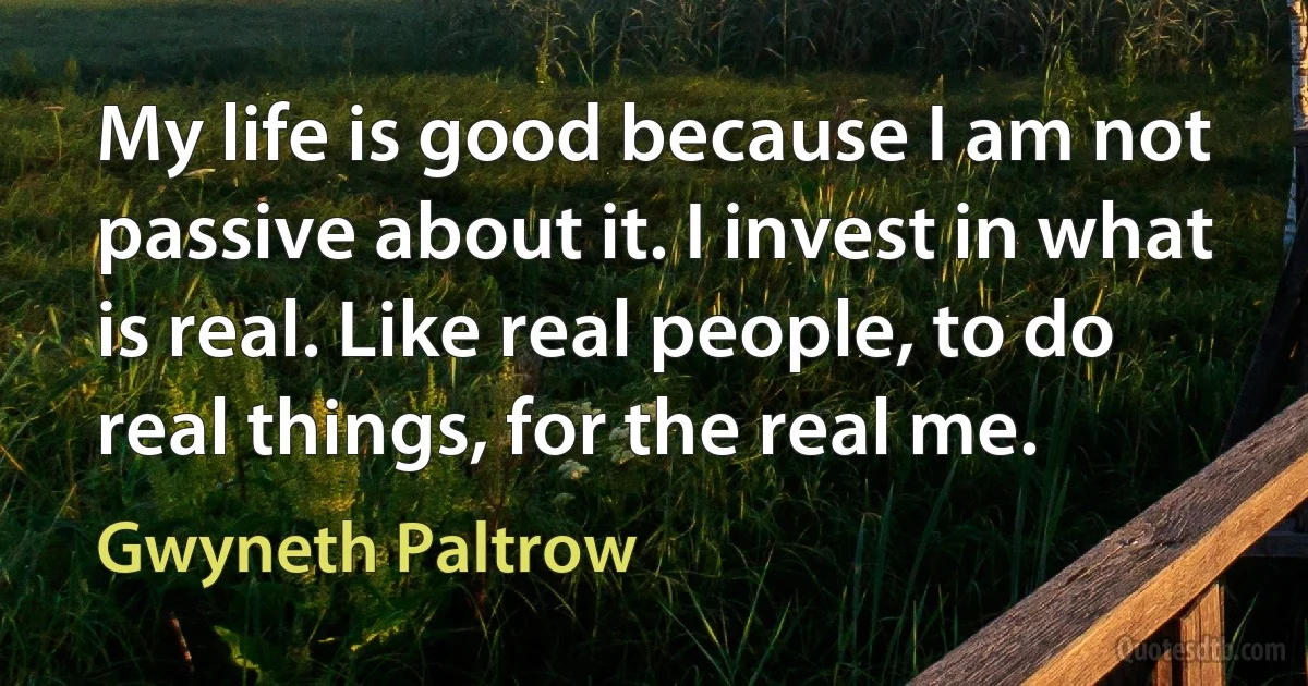 My life is good because I am not passive about it. I invest in what is real. Like real people, to do real things, for the real me. (Gwyneth Paltrow)