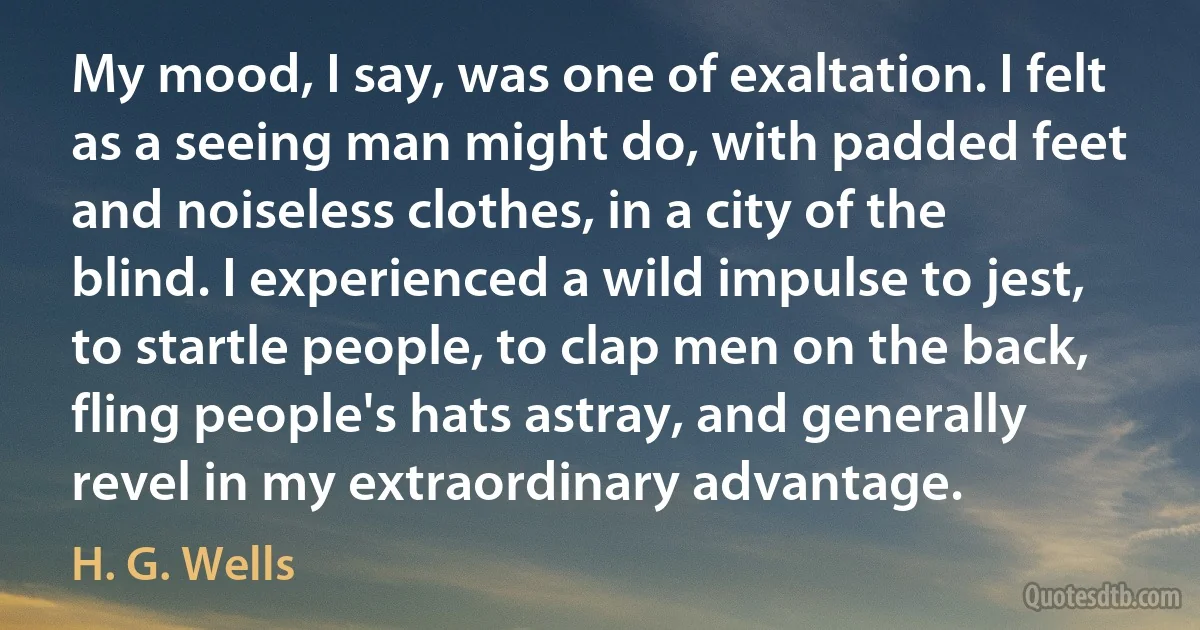 My mood, I say, was one of exaltation. I felt as a seeing man might do, with padded feet and noiseless clothes, in a city of the blind. I experienced a wild impulse to jest, to startle people, to clap men on the back, fling people's hats astray, and generally revel in my extraordinary advantage. (H. G. Wells)