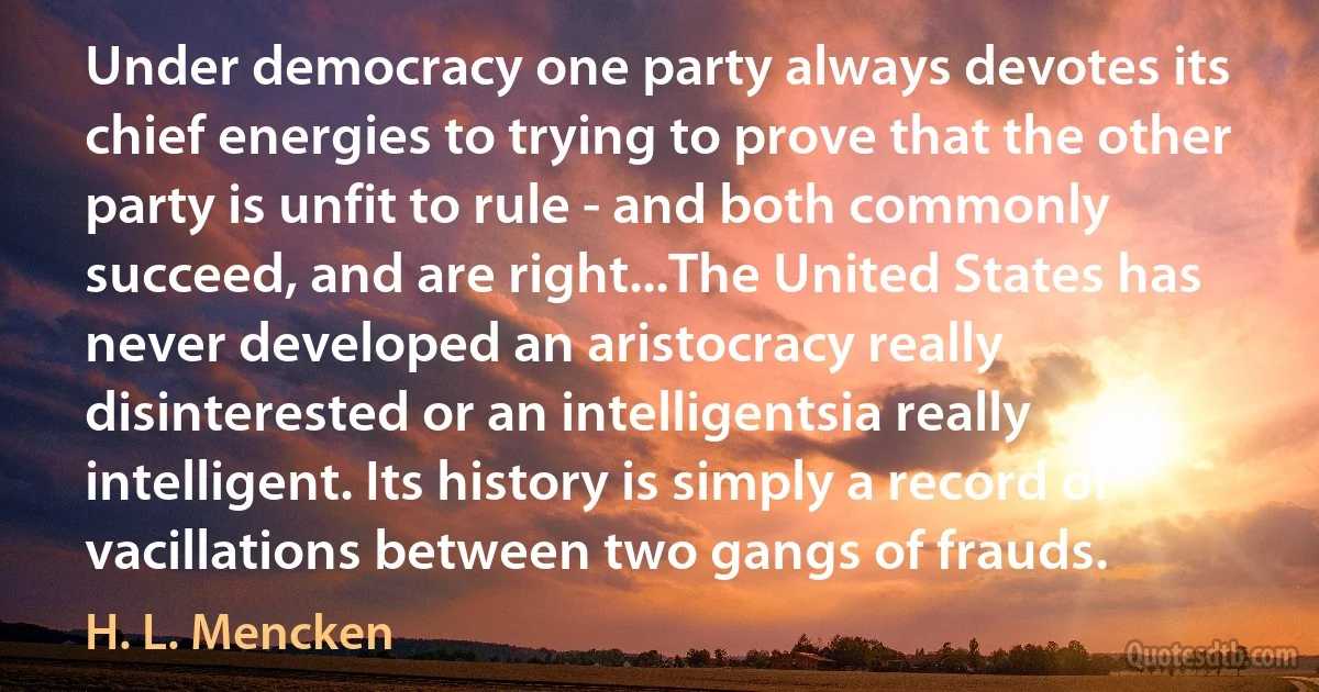 Under democracy one party always devotes its chief energies to trying to prove that the other party is unfit to rule - and both commonly succeed, and are right...The United States has never developed an aristocracy really disinterested or an intelligentsia really intelligent. Its history is simply a record of vacillations between two gangs of frauds. (H. L. Mencken)