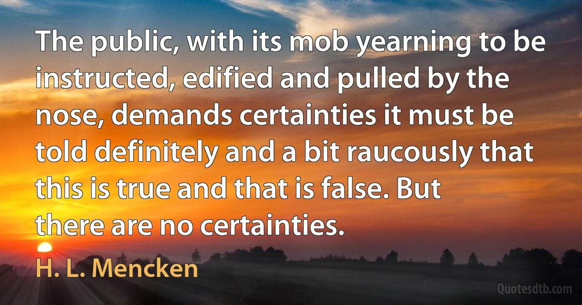 The public, with its mob yearning to be instructed, edified and pulled by the nose, demands certainties it must be told definitely and a bit raucously that this is true and that is false. But there are no certainties. (H. L. Mencken)