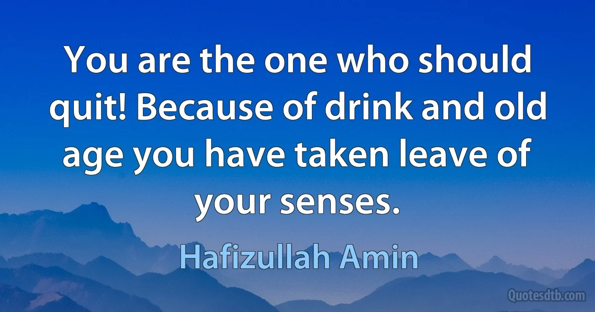 You are the one who should quit! Because of drink and old age you have taken leave of your senses. (Hafizullah Amin)