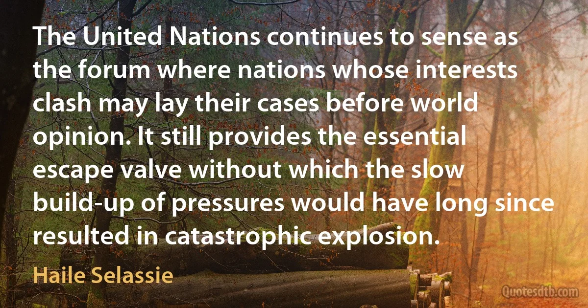 The United Nations continues to sense as the forum where nations whose interests clash may lay their cases before world opinion. It still provides the essential escape valve without which the slow build-up of pressures would have long since resulted in catastrophic explosion. (Haile Selassie)