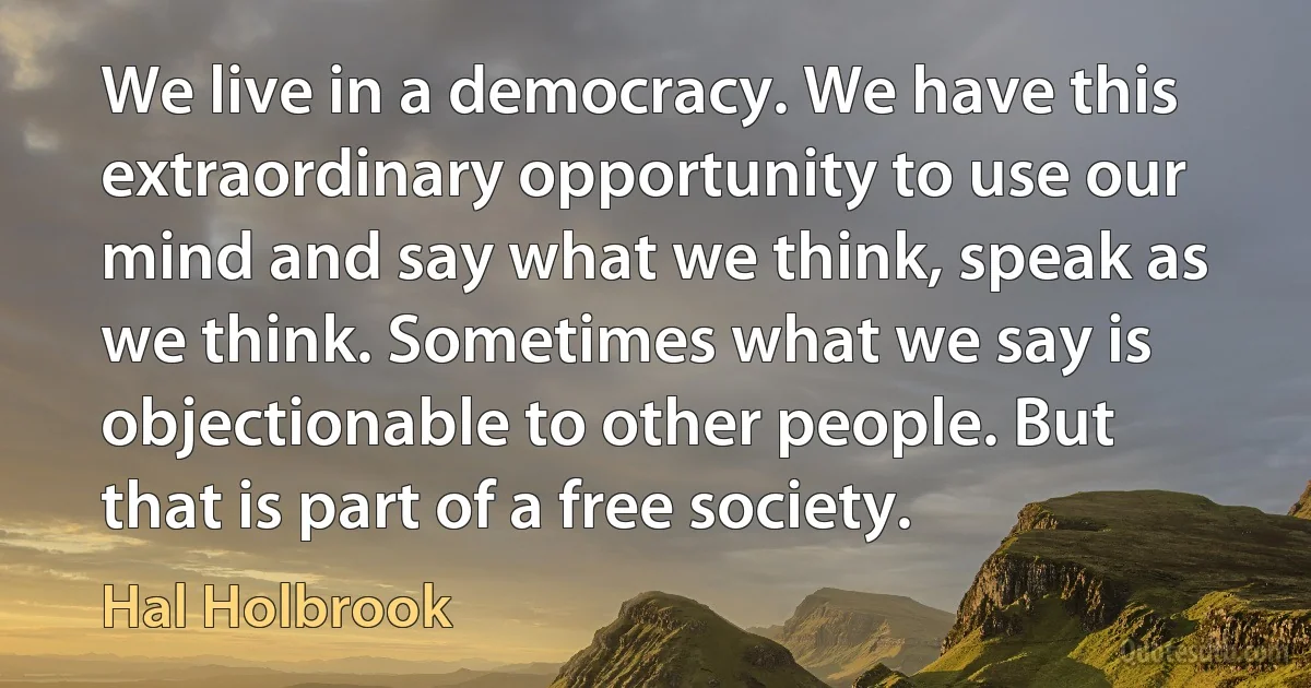 We live in a democracy. We have this extraordinary opportunity to use our mind and say what we think, speak as we think. Sometimes what we say is objectionable to other people. But that is part of a free society. (Hal Holbrook)