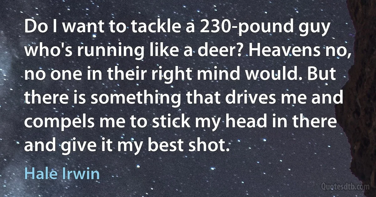 Do I want to tackle a 230-pound guy who's running like a deer? Heavens no, no one in their right mind would. But there is something that drives me and compels me to stick my head in there and give it my best shot. (Hale Irwin)