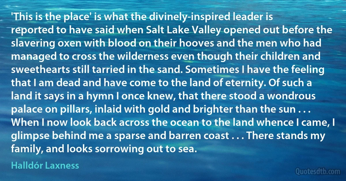 'This is the place' is what the divinely-inspired leader is reported to have said when Salt Lake Valley opened out before the slavering oxen with blood on their hooves and the men who had managed to cross the wilderness even though their children and sweethearts still tarried in the sand. Sometimes I have the feeling that I am dead and have come to the land of eternity. Of such a land it says in a hymn I once knew, that there stood a wondrous palace on pillars, inlaid with gold and brighter than the sun . . . When I now look back across the ocean to the land whence I came, I glimpse behind me a sparse and barren coast . . . There stands my family, and looks sorrowing out to sea. (Halldór Laxness)