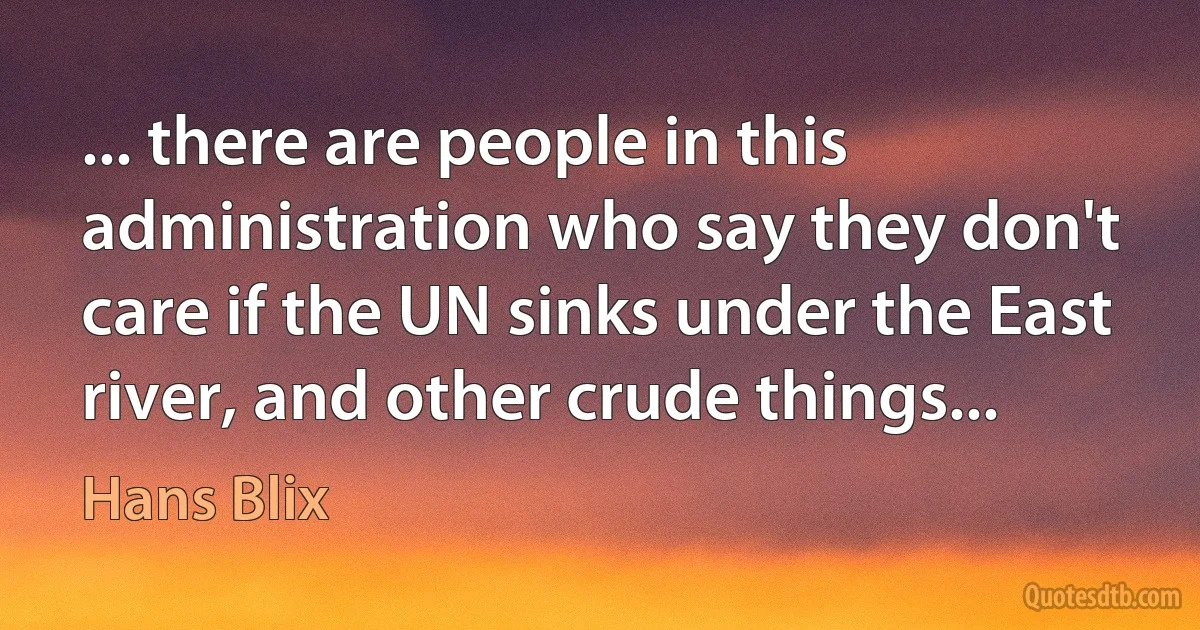 ... there are people in this administration who say they don't care if the UN sinks under the East river, and other crude things... (Hans Blix)