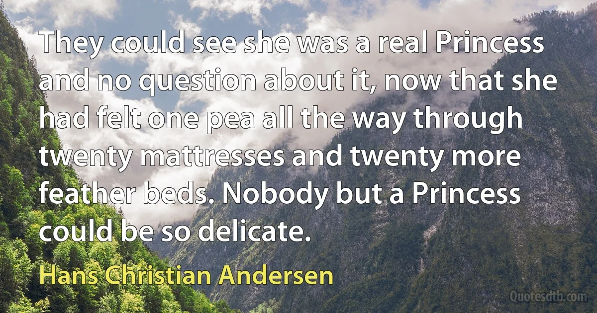 They could see she was a real Princess and no question about it, now that she had felt one pea all the way through twenty mattresses and twenty more feather beds. Nobody but a Princess could be so delicate. (Hans Christian Andersen)