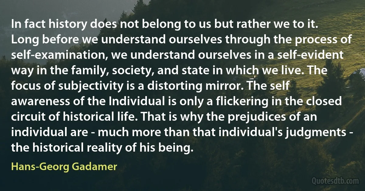 In fact history does not belong to us but rather we to it. Long before we understand ourselves through the process of self-examination, we understand ourselves in a self-evident way in the family, society, and state in which we live. The focus of subjectivity is a distorting mirror. The self awareness of the Individual is only a flickering in the closed circuit of historical life. That is why the prejudices of an individual are - much more than that individual's judgments - the historical reality of his being. (Hans-Georg Gadamer)