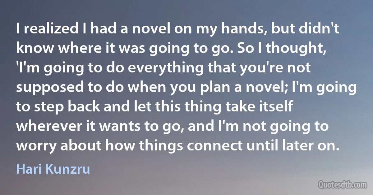 I realized I had a novel on my hands, but didn't know where it was going to go. So I thought, 'I'm going to do everything that you're not supposed to do when you plan a novel; I'm going to step back and let this thing take itself wherever it wants to go, and I'm not going to worry about how things connect until later on. (Hari Kunzru)