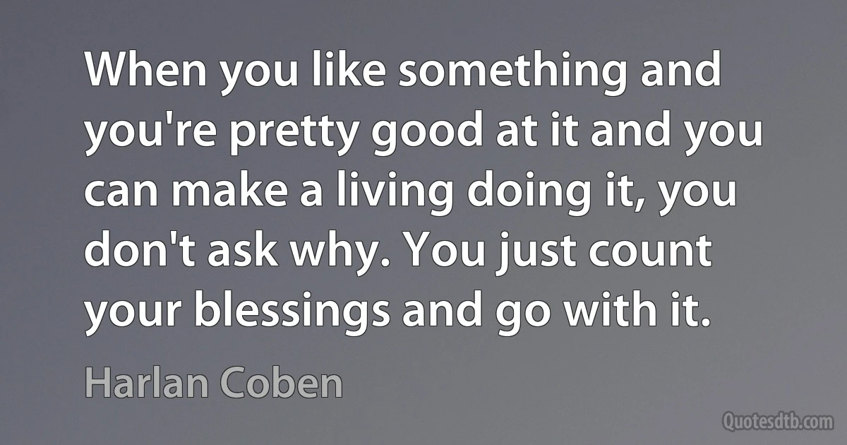 When you like something and you're pretty good at it and you can make a living doing it, you don't ask why. You just count your blessings and go with it. (Harlan Coben)