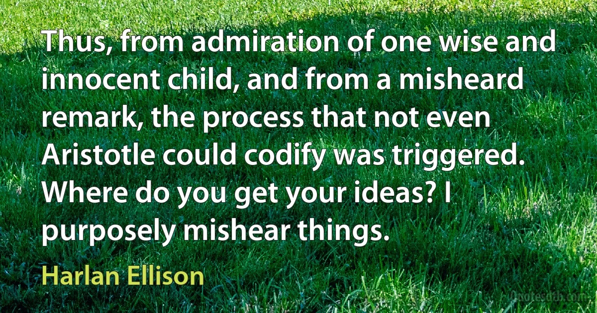 Thus, from admiration of one wise and innocent child, and from a misheard remark, the process that not even Aristotle could codify was triggered. Where do you get your ideas? I purposely mishear things. (Harlan Ellison)