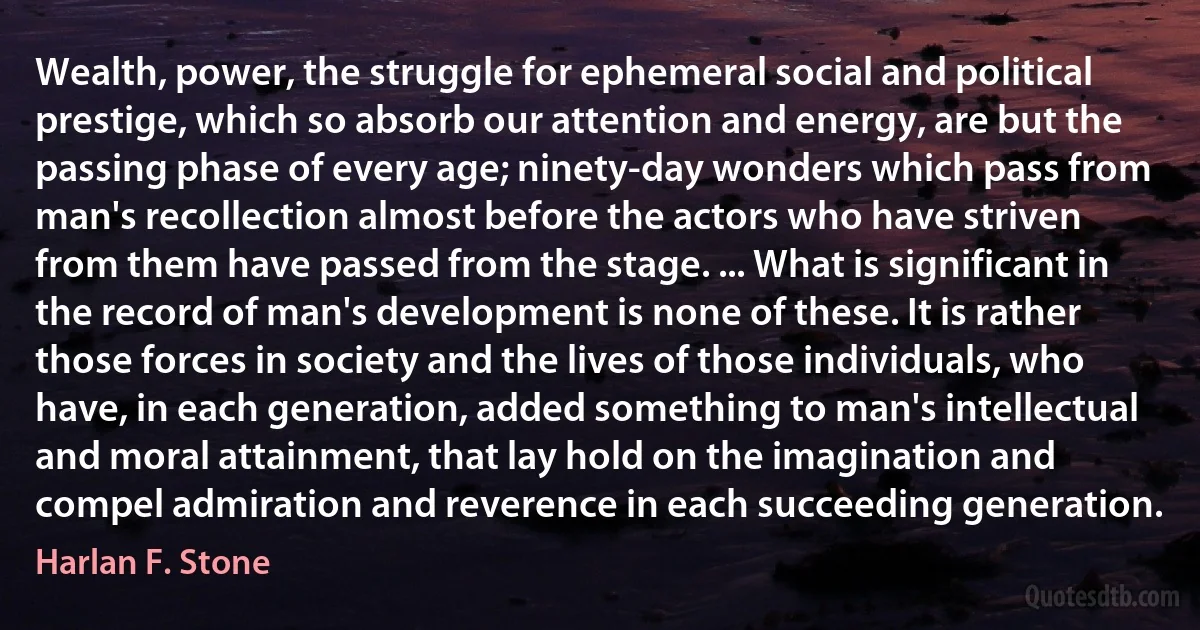 Wealth, power, the struggle for ephemeral social and political prestige, which so absorb our attention and energy, are but the passing phase of every age; ninety-day wonders which pass from man's recollection almost before the actors who have striven from them have passed from the stage. ... What is significant in the record of man's development is none of these. It is rather those forces in society and the lives of those individuals, who have, in each generation, added something to man's intellectual and moral attainment, that lay hold on the imagination and compel admiration and reverence in each succeeding generation. (Harlan F. Stone)