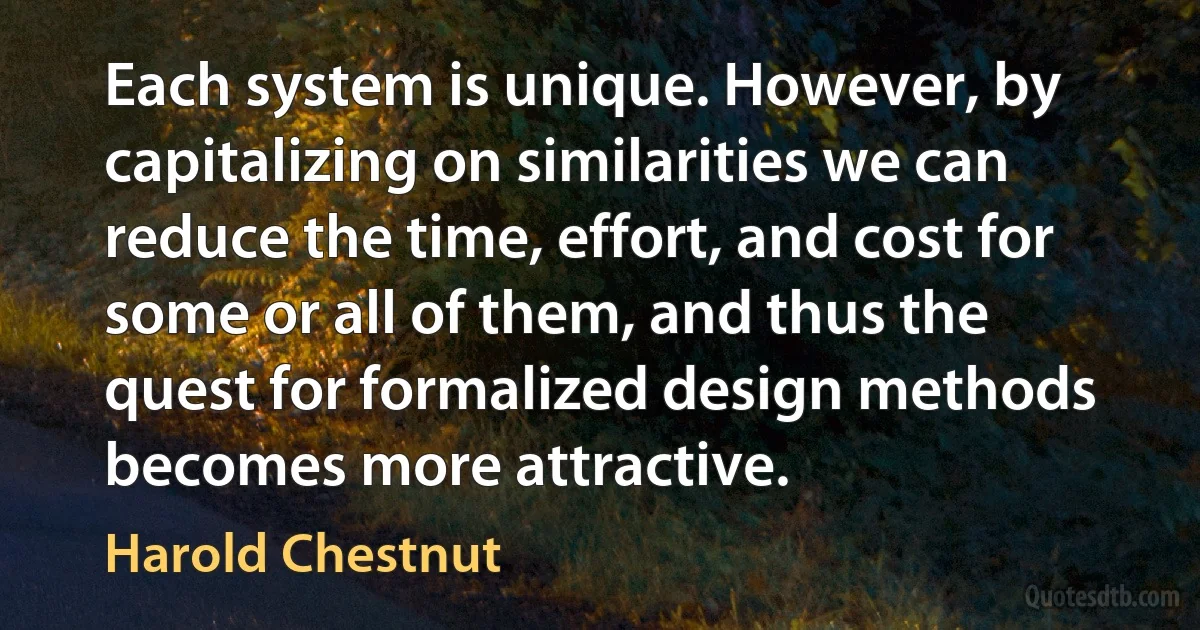 Each system is unique. However, by capitalizing on similarities we can reduce the time, effort, and cost for some or all of them, and thus the quest for formalized design methods becomes more attractive. (Harold Chestnut)