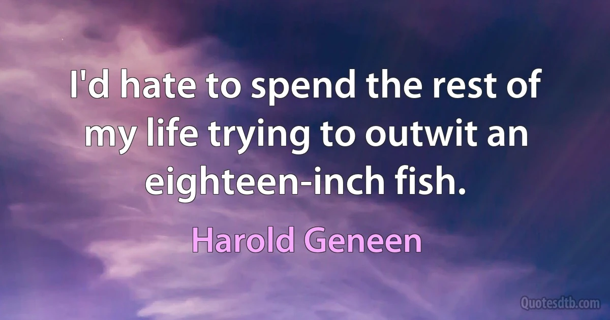 I'd hate to spend the rest of my life trying to outwit an eighteen-inch fish. (Harold Geneen)