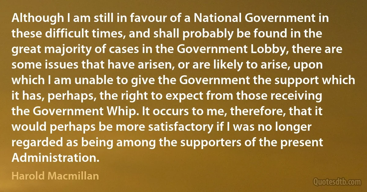 Although I am still in favour of a National Government in these difficult times, and shall probably be found in the great majority of cases in the Government Lobby, there are some issues that have arisen, or are likely to arise, upon which I am unable to give the Government the support which it has, perhaps, the right to expect from those receiving the Government Whip. It occurs to me, therefore, that it would perhaps be more satisfactory if I was no longer regarded as being among the supporters of the present Administration. (Harold Macmillan)