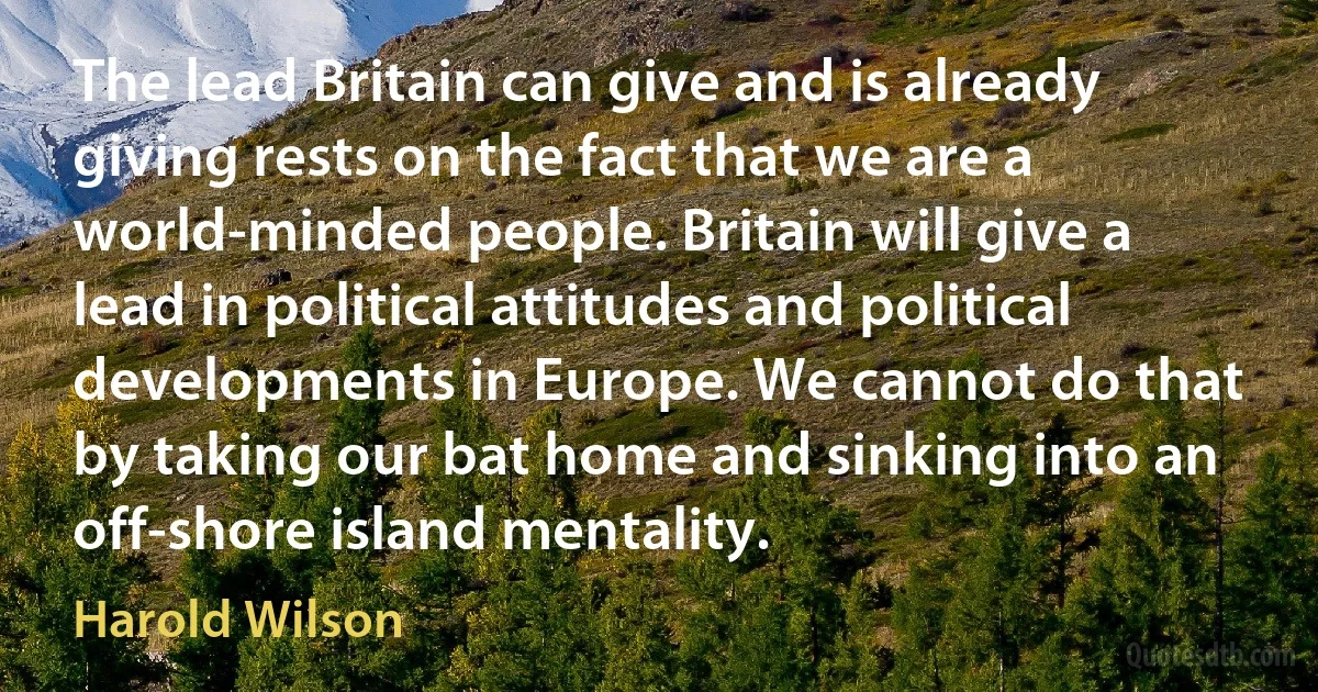 The lead Britain can give and is already giving rests on the fact that we are a world-minded people. Britain will give a lead in political attitudes and political developments in Europe. We cannot do that by taking our bat home and sinking into an off-shore island mentality. (Harold Wilson)