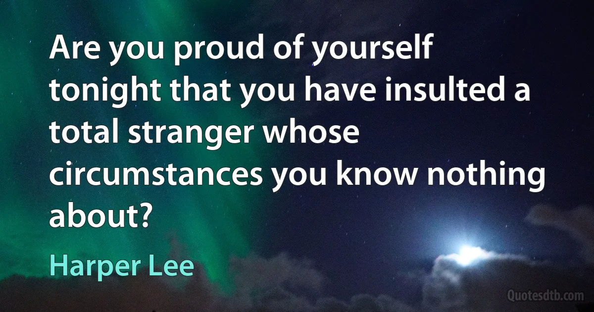 Are you proud of yourself tonight that you have insulted a total stranger whose circumstances you know nothing about? (Harper Lee)