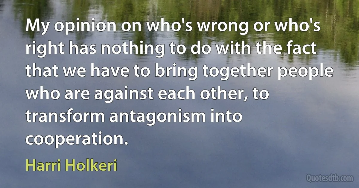 My opinion on who's wrong or who's right has nothing to do with the fact that we have to bring together people who are against each other, to transform antagonism into cooperation. (Harri Holkeri)