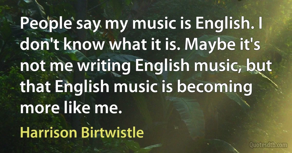 People say my music is English. I don't know what it is. Maybe it's not me writing English music, but that English music is becoming more like me. (Harrison Birtwistle)