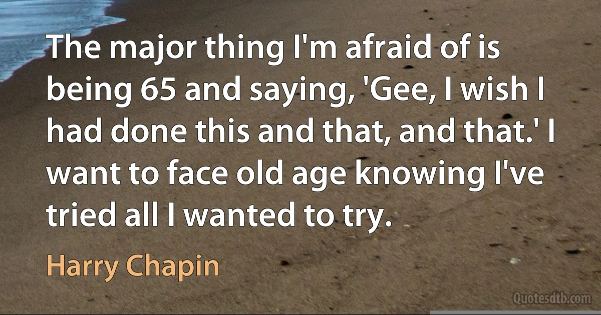 The major thing I'm afraid of is being 65 and saying, 'Gee, I wish I had done this and that, and that.' I want to face old age knowing I've tried all I wanted to try. (Harry Chapin)