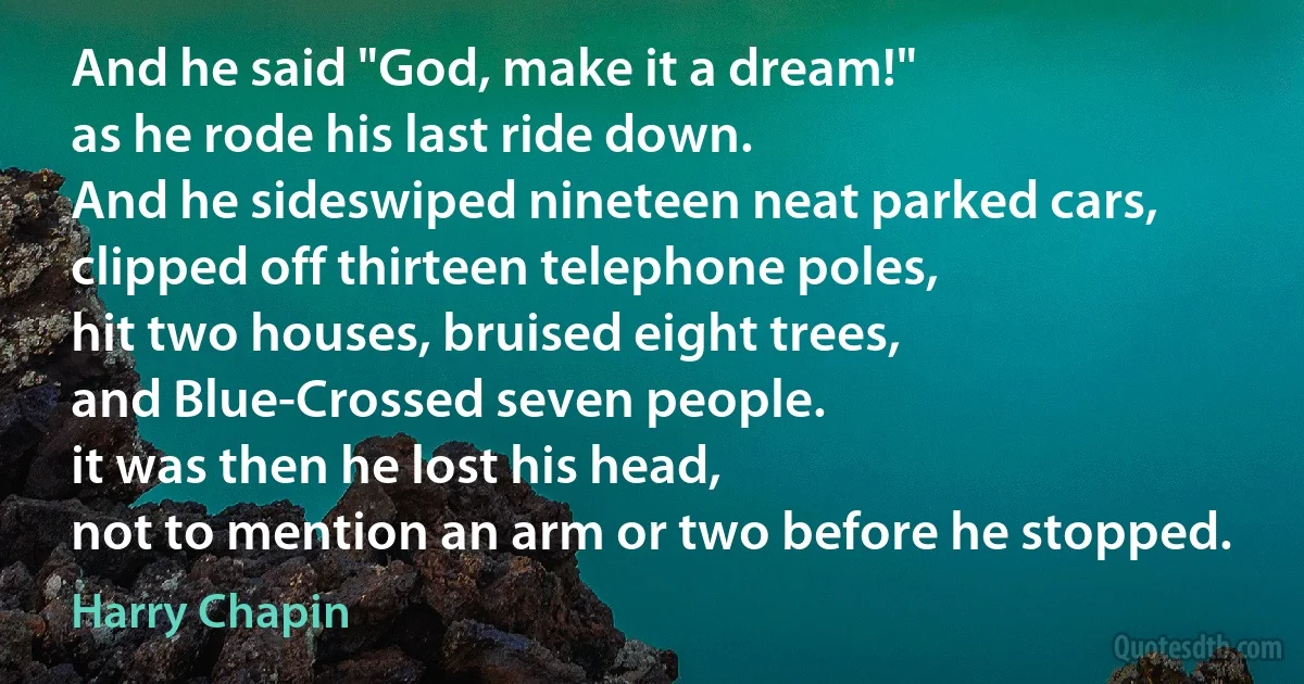 And he said "God, make it a dream!"
as he rode his last ride down.
And he sideswiped nineteen neat parked cars,
clipped off thirteen telephone poles,
hit two houses, bruised eight trees,
and Blue-Crossed seven people.
it was then he lost his head,
not to mention an arm or two before he stopped. (Harry Chapin)