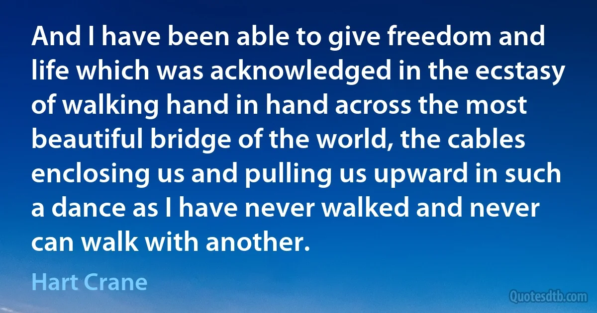 And I have been able to give freedom and life which was acknowledged in the ecstasy of walking hand in hand across the most beautiful bridge of the world, the cables enclosing us and pulling us upward in such a dance as I have never walked and never can walk with another. (Hart Crane)