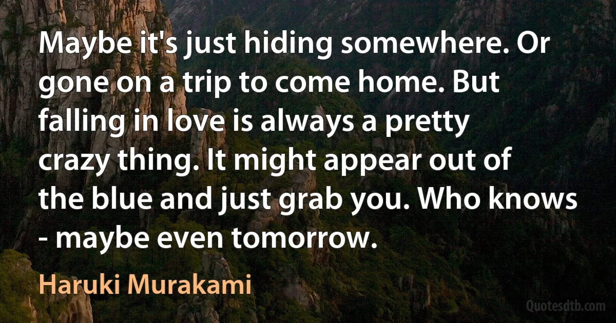 Maybe it's just hiding somewhere. Or gone on a trip to come home. But falling in love is always a pretty crazy thing. It might appear out of the blue and just grab you. Who knows - maybe even tomorrow. (Haruki Murakami)