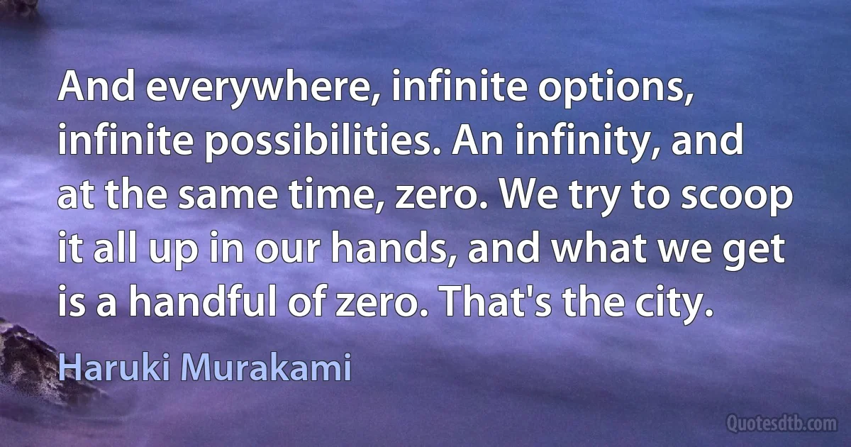 And everywhere, infinite options, infinite possibilities. An infinity, and at the same time, zero. We try to scoop it all up in our hands, and what we get is a handful of zero. That's the city. (Haruki Murakami)