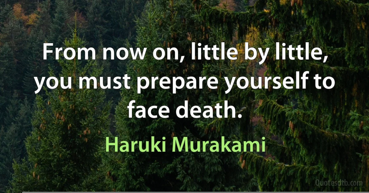 From now on, little by little, you must prepare yourself to face death. (Haruki Murakami)