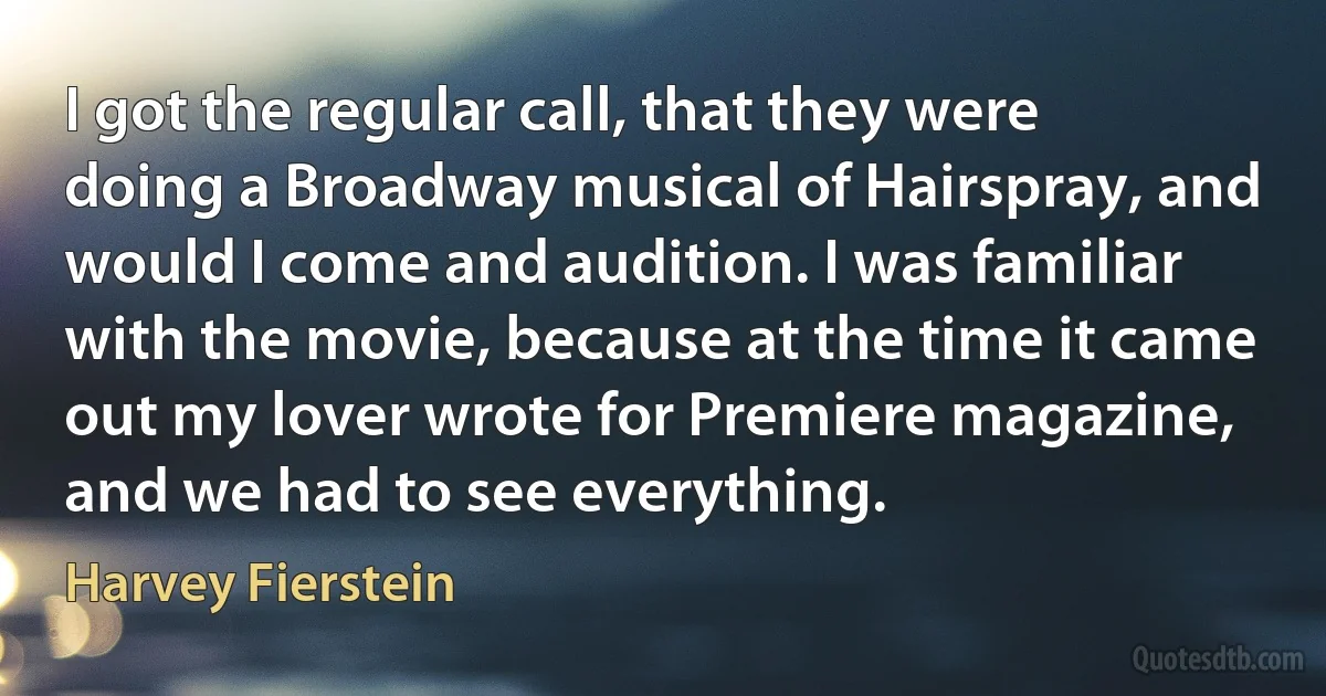 I got the regular call, that they were doing a Broadway musical of Hairspray, and would I come and audition. I was familiar with the movie, because at the time it came out my lover wrote for Premiere magazine, and we had to see everything. (Harvey Fierstein)