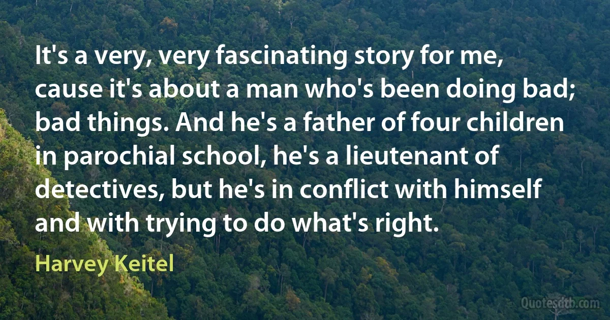 It's a very, very fascinating story for me, cause it's about a man who's been doing bad; bad things. And he's a father of four children in parochial school, he's a lieutenant of detectives, but he's in conflict with himself and with trying to do what's right. (Harvey Keitel)