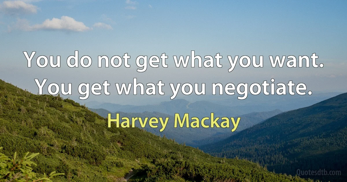 You do not get what you want. You get what you negotiate. (Harvey Mackay)