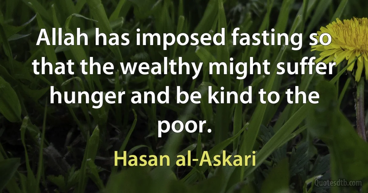 Allah has imposed fasting so that the wealthy might suffer hunger and be kind to the poor. (Hasan al-Askari)