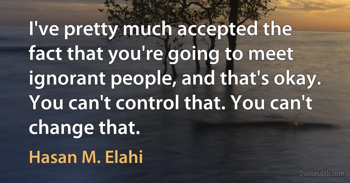 I've pretty much accepted the fact that you're going to meet ignorant people, and that's okay. You can't control that. You can't change that. (Hasan M. Elahi)