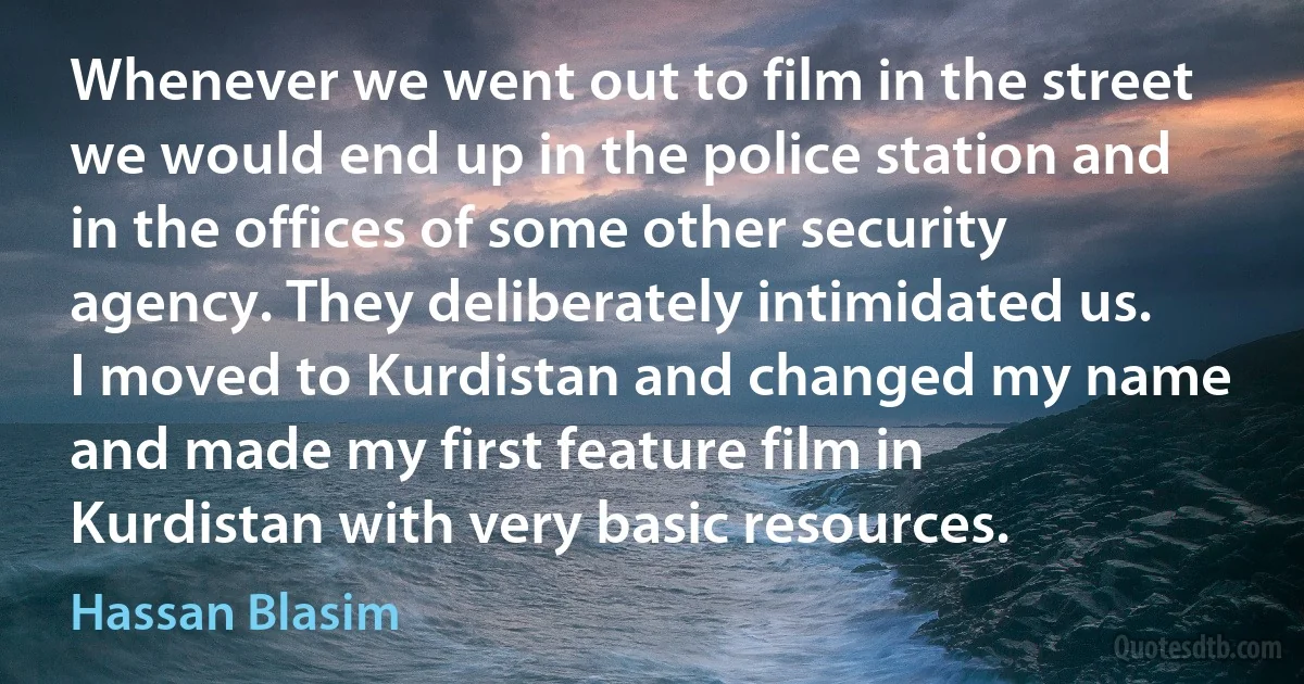 Whenever we went out to film in the street we would end up in the police station and in the offices of some other security agency. They deliberately intimidated us. I moved to Kurdistan and changed my name and made my first feature film in Kurdistan with very basic resources. (Hassan Blasim)