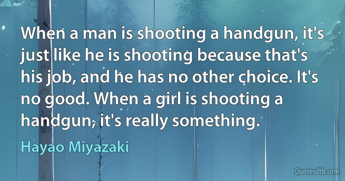 When a man is shooting a handgun, it's just like he is shooting because that's his job, and he has no other choice. It's no good. When a girl is shooting a handgun, it's really something. (Hayao Miyazaki)