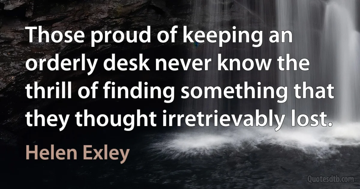 Those proud of keeping an orderly desk never know the thrill of finding something that they thought irretrievably lost. (Helen Exley)