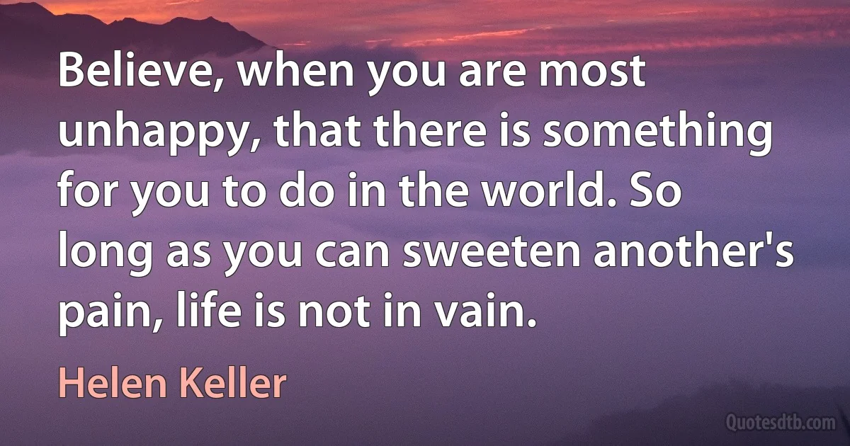 Believe, when you are most unhappy, that there is something for you to do in the world. So long as you can sweeten another's pain, life is not in vain. (Helen Keller)