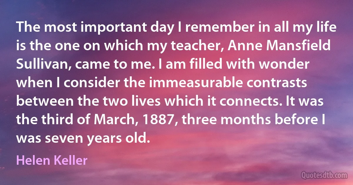 The most important day I remember in all my life is the one on which my teacher, Anne Mansfield Sullivan, came to me. I am filled with wonder when I consider the immeasurable contrasts between the two lives which it connects. It was the third of March, 1887, three months before I was seven years old. (Helen Keller)