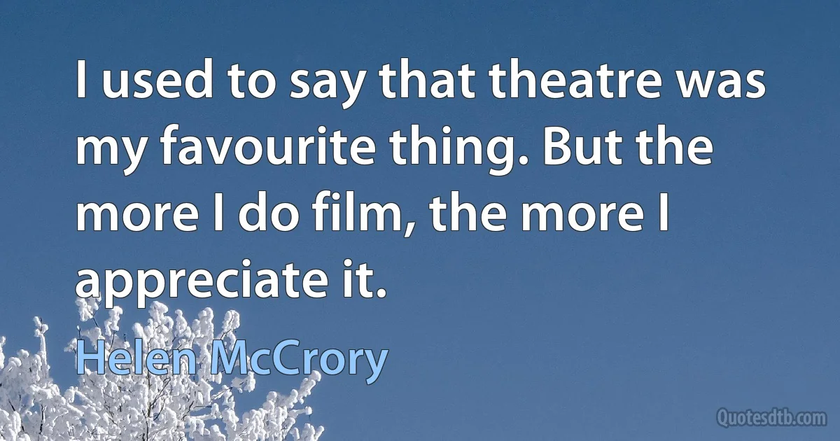 I used to say that theatre was my favourite thing. But the more I do film, the more I appreciate it. (Helen McCrory)