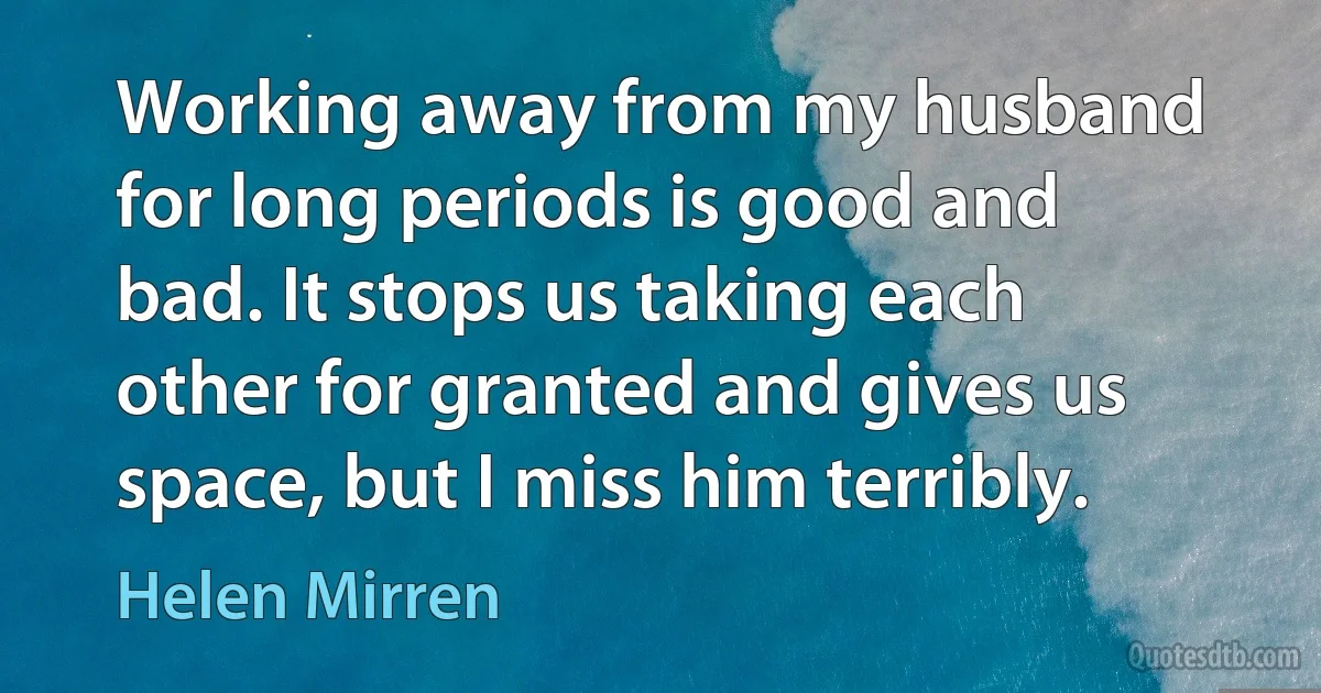 Working away from my husband for long periods is good and bad. It stops us taking each other for granted and gives us space, but I miss him terribly. (Helen Mirren)