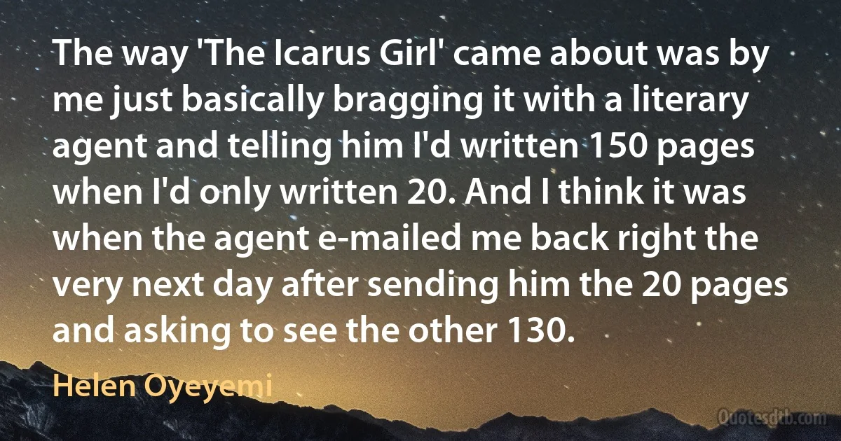 The way 'The Icarus Girl' came about was by me just basically bragging it with a literary agent and telling him I'd written 150 pages when I'd only written 20. And I think it was when the agent e-mailed me back right the very next day after sending him the 20 pages and asking to see the other 130. (Helen Oyeyemi)