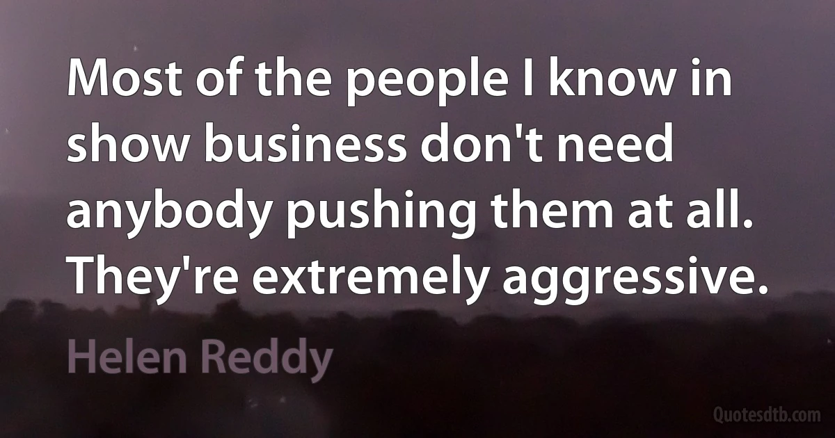 Most of the people I know in show business don't need anybody pushing them at all. They're extremely aggressive. (Helen Reddy)