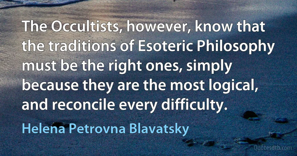 The Occultists, however, know that the traditions of Esoteric Philosophy must be the right ones, simply because they are the most logical, and reconcile every difficulty. (Helena Petrovna Blavatsky)