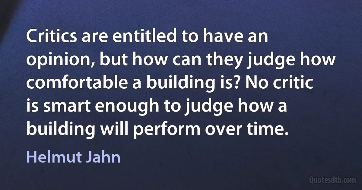 Critics are entitled to have an opinion, but how can they judge how comfortable a building is? No critic is smart enough to judge how a building will perform over time. (Helmut Jahn)