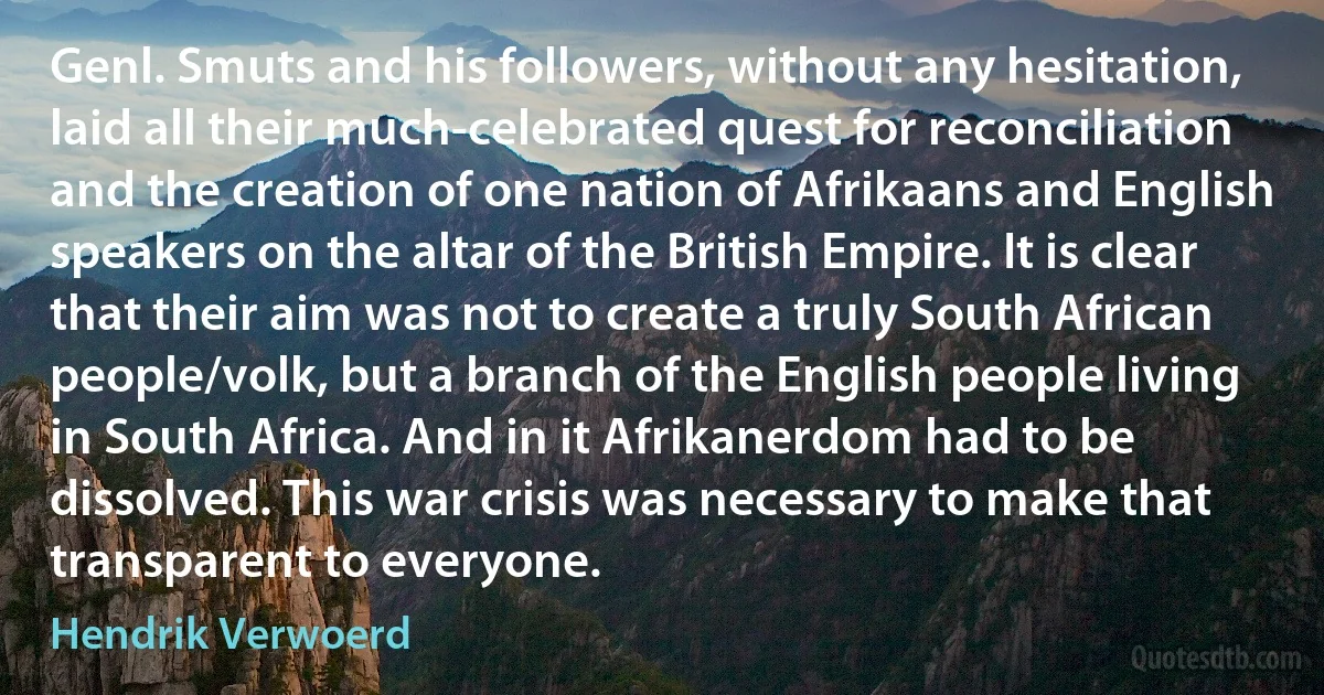 Genl. Smuts and his followers, without any hesitation, laid all their much-celebrated quest for reconciliation and the creation of one nation of Afrikaans and English speakers on the altar of the British Empire. It is clear that their aim was not to create a truly South African people/volk, but a branch of the English people living in South Africa. And in it Afrikanerdom had to be dissolved. This war crisis was necessary to make that transparent to everyone. (Hendrik Verwoerd)