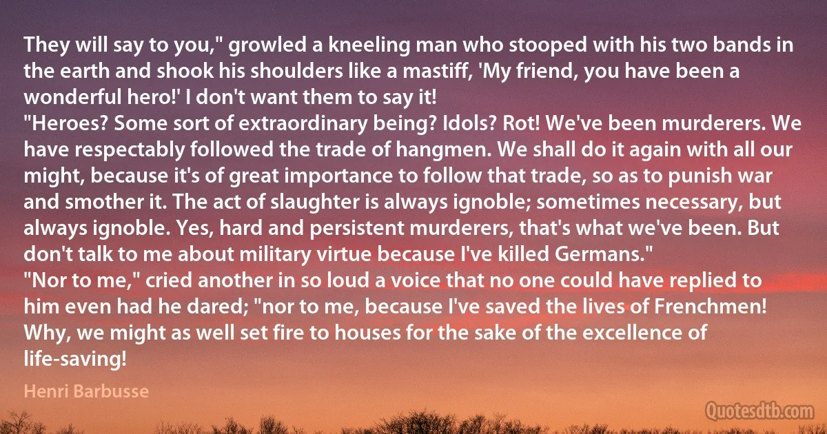 They will say to you," growled a kneeling man who stooped with his two bands in the earth and shook his shoulders like a mastiff, 'My friend, you have been a wonderful hero!' I don't want them to say it!
"Heroes? Some sort of extraordinary being? Idols? Rot! We've been murderers. We have respectably followed the trade of hangmen. We shall do it again with all our might, because it's of great importance to follow that trade, so as to punish war and smother it. The act of slaughter is always ignoble; sometimes necessary, but always ignoble. Yes, hard and persistent murderers, that's what we've been. But don't talk to me about military virtue because I've killed Germans."
"Nor to me," cried another in so loud a voice that no one could have replied to him even had he dared; "nor to me, because I've saved the lives of Frenchmen! Why, we might as well set fire to houses for the sake of the excellence of life-saving! (Henri Barbusse)