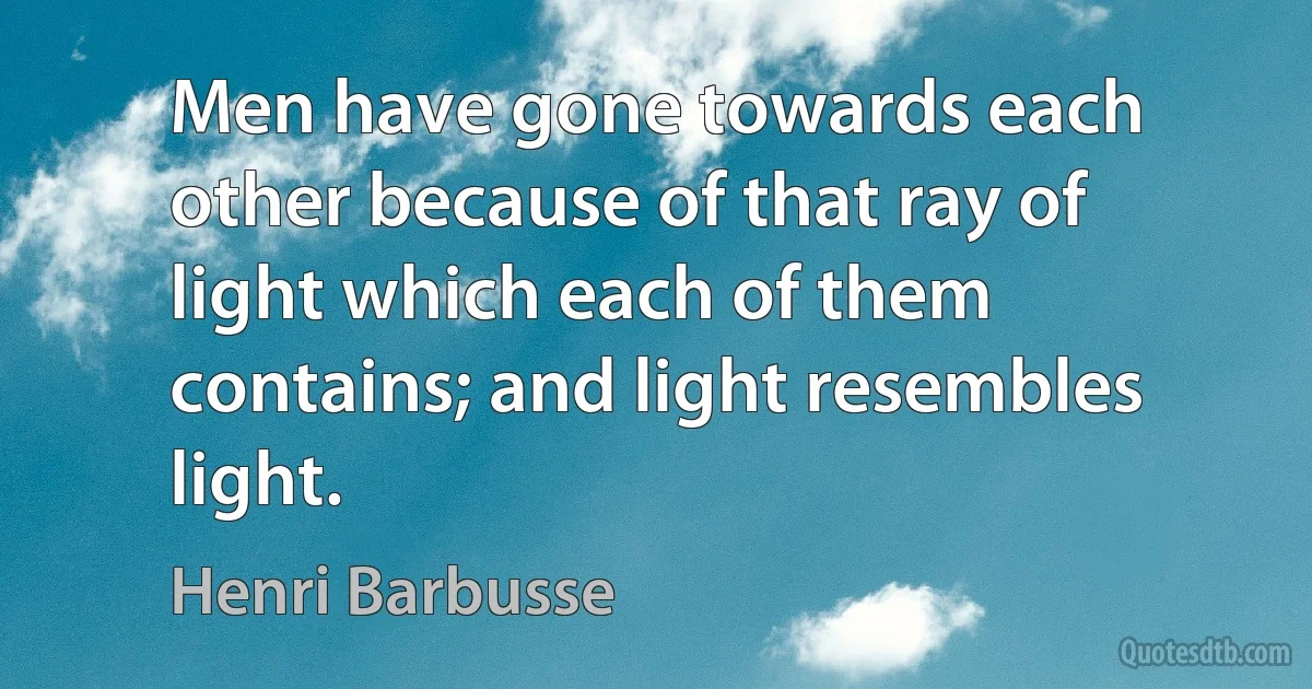 Men have gone towards each other because of that ray of light which each of them contains; and light resembles light. (Henri Barbusse)