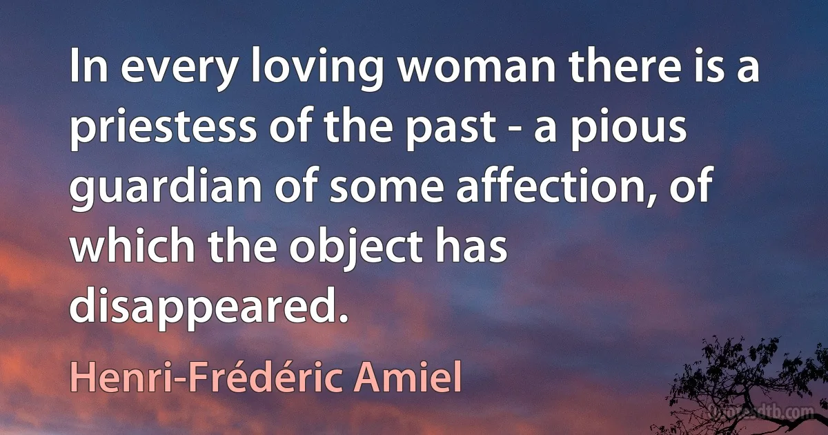 In every loving woman there is a priestess of the past - a pious guardian of some affection, of which the object has disappeared. (Henri-Frédéric Amiel)