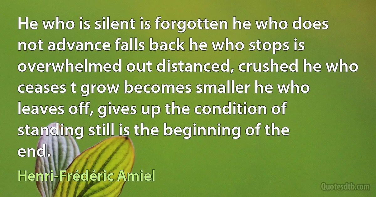 He who is silent is forgotten he who does not advance falls back he who stops is overwhelmed out distanced, crushed he who ceases t grow becomes smaller he who leaves off, gives up the condition of standing still is the beginning of the end. (Henri-Frédéric Amiel)